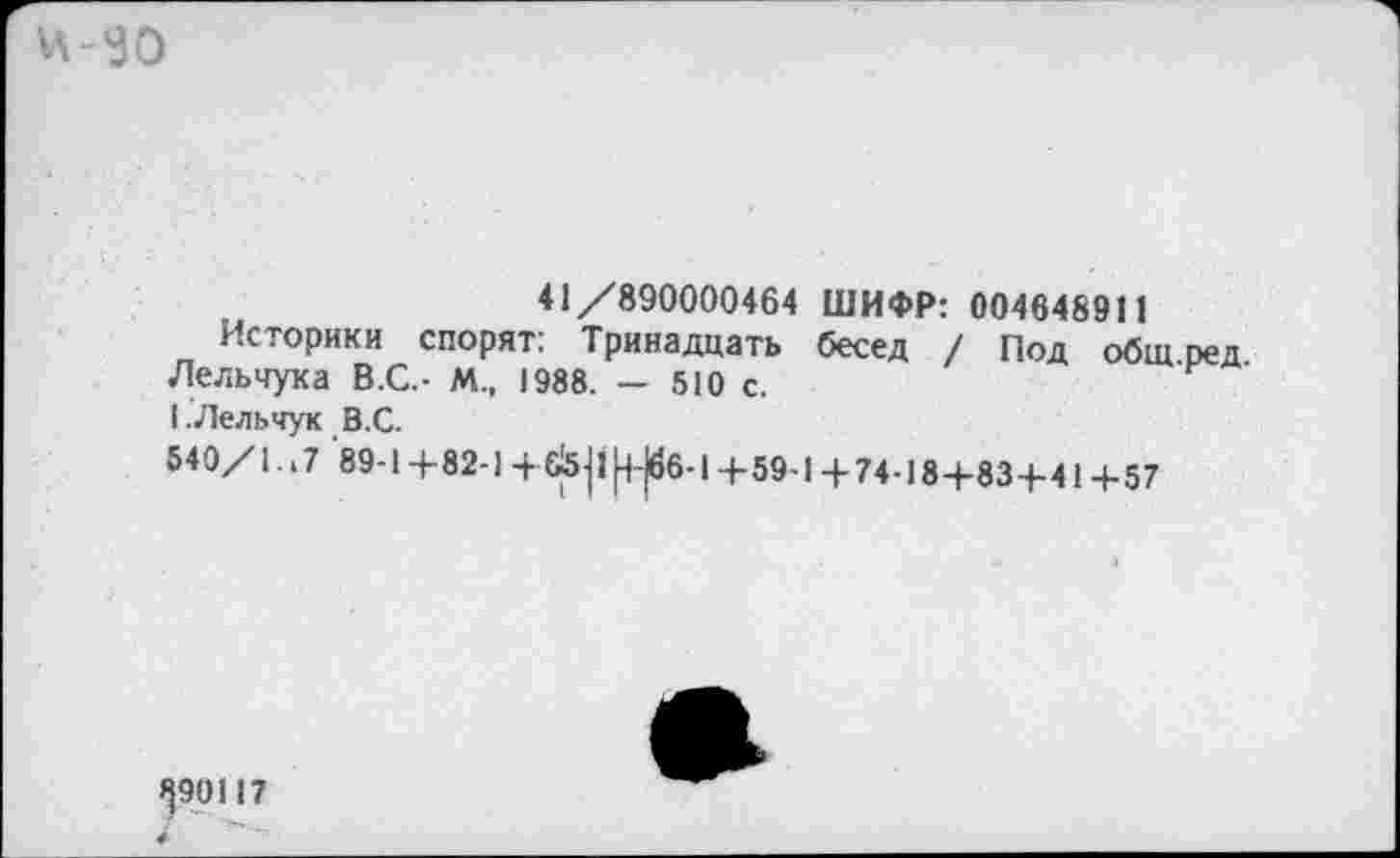 ﻿и-эо
41/890000464 ШИФР: 004648911
Историки спорят: Тринадцать бесед / Под общ ред Лельчука В.С.- М„ 1988. — 510 с.
I.Лельчук В.С.
540/1. .7 89-1+82-1+Й5|ф-|6б-1+59-1+74-18+83+41+57
^90117